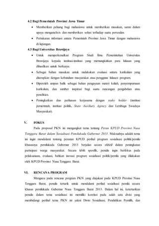 4.2 Bagi Pemerintah Provinsi Jawa Timur
 Memberikan peluang bagi mahasiswa untuk memberikan masukan, saran dalam
upaya menganalisis dan memberikan solusi terhadap suatu persoalan.
 Pertukaran informasi antara Pemerintah Provinsi Jawa Timur dengan mahasiswa
di lapangan.
4.3 Bagi Universitas Brawijaya
 Untuk memperkenalkan Program Studi Ilmu Pemerintahan Universitas
Brawijaya kepada institusi-institusi yang memungkinkan para lulusan yang
dihasilkan untuk berkarya.
 Sebagai bahan masukan untuk melakukan evaluasi antara kurikulum yang
diterapkan dengan kebutuhan masyarakat atau pengguna lulusan program.
 Diperoleh umpan balik sebagai bahan pengayaan materi kuliah, penyempurnaan
kurikulum, dan sumber inspirasi bagi suatu rancangan pengabdian atau
penelitian.
 Peningkatkan dan perluasan kerjasama dengan stake holder (institusi
pemerintah, institusi politik, State Auxiliary Agency dan Lembaga Swadaya
Masyarakat).
V. FOKUS
Pada proposal PKN ini mengangkat tema tentang Peran KPUD Provinsi Nusa
Tenggara Barat dalam Sosialisasi Pemilukada Gubernur 2013. Maksudnya adalah tema
ini ingin mendalami tentang peranan KPUD perihal program sosialisasi politik/pemilu
khususnya pemilukada Gubernur 2013 berjalan secara efektif dalam peningkatan
partisipasi warga masyarakat. Secara lebih spesifik, penulis ingin berfokus pada
pelaksanaan, evaluasi, bahkan inovasi program sosialisasi politik/pemilu yang dilakukan
oleh KPUD Provinsi Nusa Tenggara Barat.
VI. RENCANA PROGRAM
Mengacu pada rencana program PKN yang diajukan pada KPUD Provinsi Nusa
Tenggara Barat, penulis tertarik untuk mendalami perihal sosialisasi pemilu secara
khusus pemilukada Gubernur Nusa Tenggara Barat 2013. Dalam hal ini, ketertarikan
penulis dalam tema sosialisasi ini memiliki korelasi pada salah satu divisi yang
membidangi perihal tema PKN ini yakni Divisi Sosialisasi, Pendidikan Pemilih, dan
 