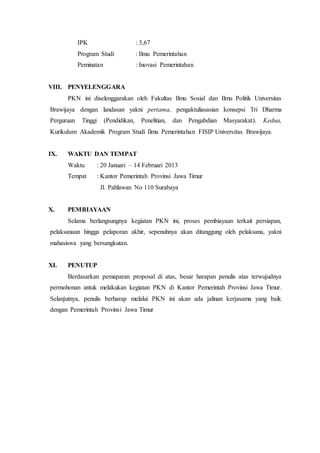 IPK : 3,67
Program Studi : Ilmu Pemerintahan
Peminatan : Inovasi Pemerintahan
VIII. PENYELENGGARA
PKN ini diselenggarakan oleh Fakultas Ilmu Sosial dan Ilmu Politik Universitas
Brawijaya dengan landasan yakni pertama, pengaktuliasasian konsepsi Tri Dharma
Perguruan Tinggi (Pendidikan, Penelitian, dan Pengabdian Masyarakat). Kedua,
Kurikulum Akademik Program Studi Ilmu Pemerintahan FISIP Universitas Brawijaya.
IX. WAKTU DAN TEMPAT
Waktu : 20 Januari – 14 Februari 2013
Tempat : Kantor Pemerintah Provinsi Jawa Timur
Jl. Pahlawan No 110 Surabaya
X. PEMBIAYAAN
Selama berlangsungnya kegiatan PKN ini, proses pembiayaan terkait persiapan,
pelaksanaan hingga pelaporan akhir, sepenuhnya akan ditanggung oleh pelaksana, yakni
mahasiswa yang bersangkutan.
XI. PENUTUP
Berdasarkan pemaparan proposal di atas, besar harapan penulis atas terwujudnya
permohonan untuk melakukan kegiatan PKN di Kantor Pemerintah Provinsi Jawa Timur.
Selanjutnya, penulis berharap melalui PKN ini akan ada jalinan kerjasama yang baik
dengan Pemerintah Provinsi Jawa Timur
 