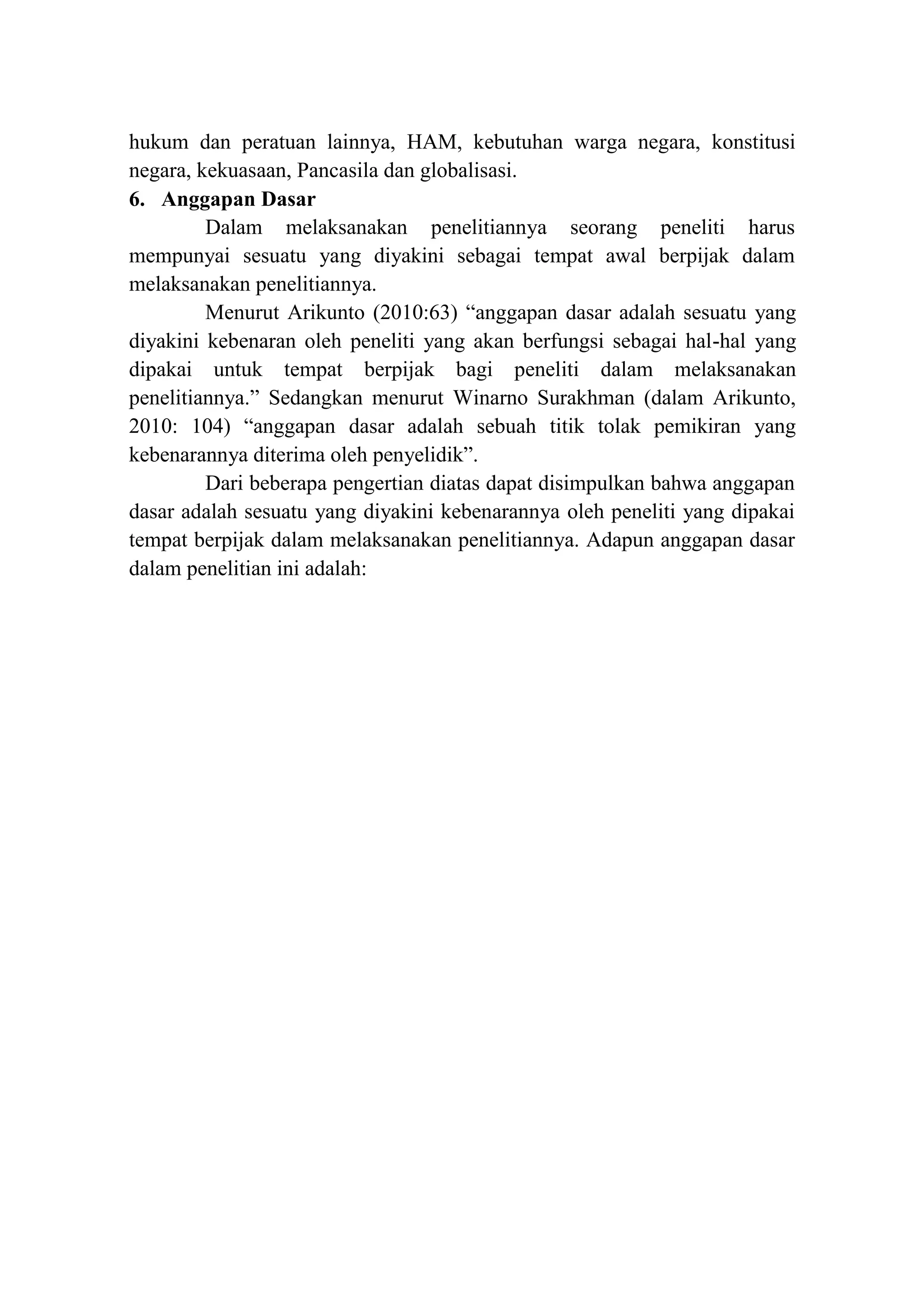 hukum dan peratuan lainnya, HAM, kebutuhan warga negara, konstitusi
negara, kekuasaan, Pancasila dan globalisasi.
6. Anggapan Dasar
Dalam melaksanakan penelitiannya seorang peneliti harus
mempunyai sesuatu yang diyakini sebagai tempat awal berpijak dalam
melaksanakan penelitiannya.
Menurut Arikunto (2010:63) “anggapan dasar adalah sesuatu yang
diyakini kebenaran oleh peneliti yang akan berfungsi sebagai hal-hal yang
dipakai untuk tempat berpijak bagi peneliti dalam melaksanakan
penelitiannya.” Sedangkan menurut Winarno Surakhman (dalam Arikunto,
2010: 104) “anggapan dasar adalah sebuah titik tolak pemikiran yang
kebenarannya diterima oleh penyelidik”.
Dari beberapa pengertian diatas dapat disimpulkan bahwa anggapan
dasar adalah sesuatu yang diyakini kebenarannya oleh peneliti yang dipakai
tempat berpijak dalam melaksanakan penelitiannya. Adapun anggapan dasar
dalam penelitian ini adalah:
 