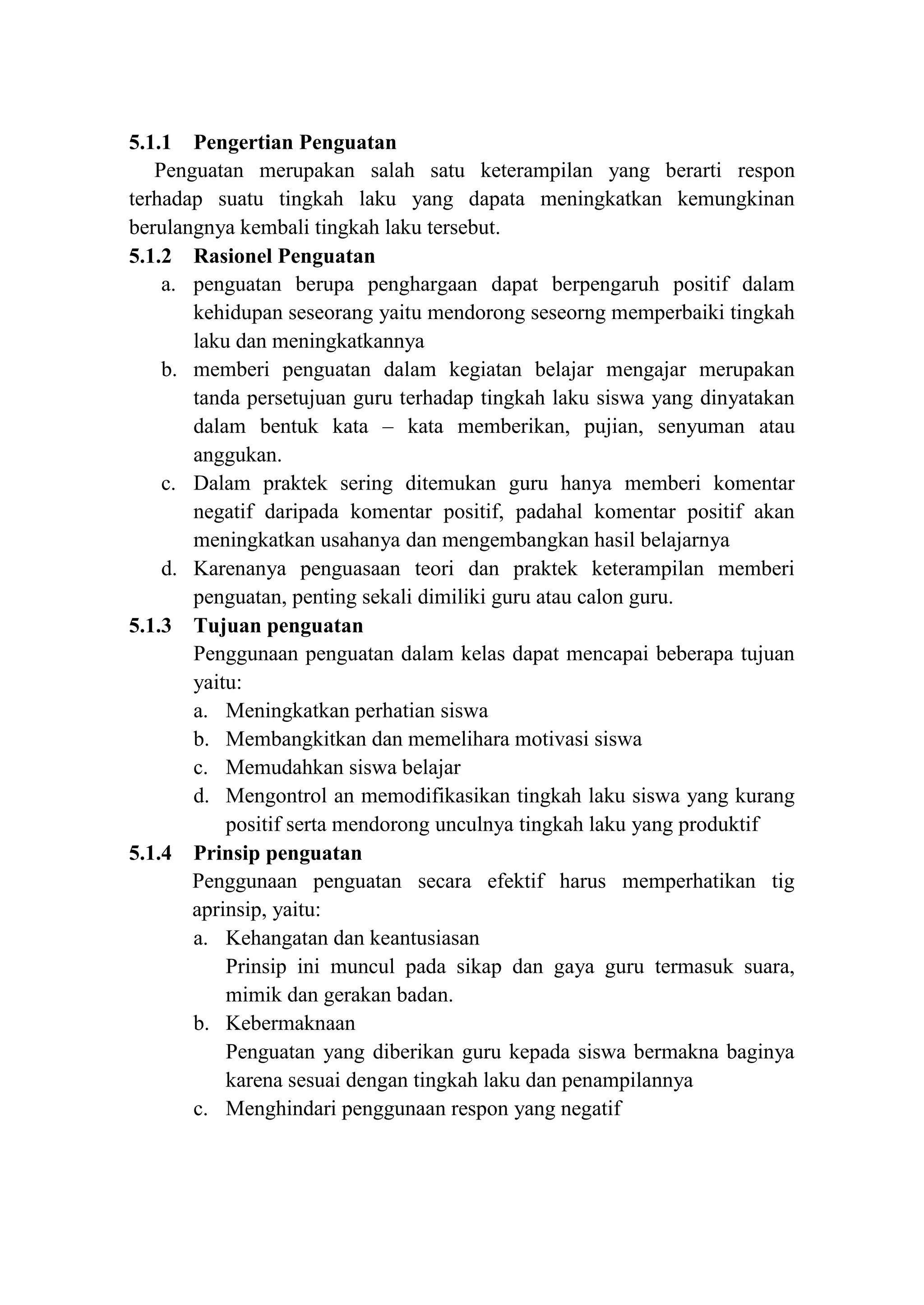 5.1.1 Pengertian Penguatan
Penguatan merupakan salah satu keterampilan yang berarti respon
terhadap suatu tingkah laku yang dapata meningkatkan kemungkinan
berulangnya kembali tingkah laku tersebut.
5.1.2 Rasionel Penguatan
a. penguatan berupa penghargaan dapat berpengaruh positif dalam
kehidupan seseorang yaitu mendorong seseorng memperbaiki tingkah
laku dan meningkatkannya
b. memberi penguatan dalam kegiatan belajar mengajar merupakan
tanda persetujuan guru terhadap tingkah laku siswa yang dinyatakan
dalam bentuk kata – kata memberikan, pujian, senyuman atau
anggukan.
c. Dalam praktek sering ditemukan guru hanya memberi komentar
negatif daripada komentar positif, padahal komentar positif akan
meningkatkan usahanya dan mengembangkan hasil belajarnya
d. Karenanya penguasaan teori dan praktek keterampilan memberi
penguatan, penting sekali dimiliki guru atau calon guru.
5.1.3 Tujuan penguatan
Penggunaan penguatan dalam kelas dapat mencapai beberapa tujuan
yaitu:
a. Meningkatkan perhatian siswa
b. Membangkitkan dan memelihara motivasi siswa
c. Memudahkan siswa belajar
d. Mengontrol an memodifikasikan tingkah laku siswa yang kurang
positif serta mendorong unculnya tingkah laku yang produktif
5.1.4 Prinsip penguatan
Penggunaan penguatan secara efektif harus memperhatikan tig
aprinsip, yaitu:
a. Kehangatan dan keantusiasan
Prinsip ini muncul pada sikap dan gaya guru termasuk suara,
mimik dan gerakan badan.
b. Kebermaknaan
Penguatan yang diberikan guru kepada siswa bermakna baginya
karena sesuai dengan tingkah laku dan penampilannya
c. Menghindari penggunaan respon yang negatif
 