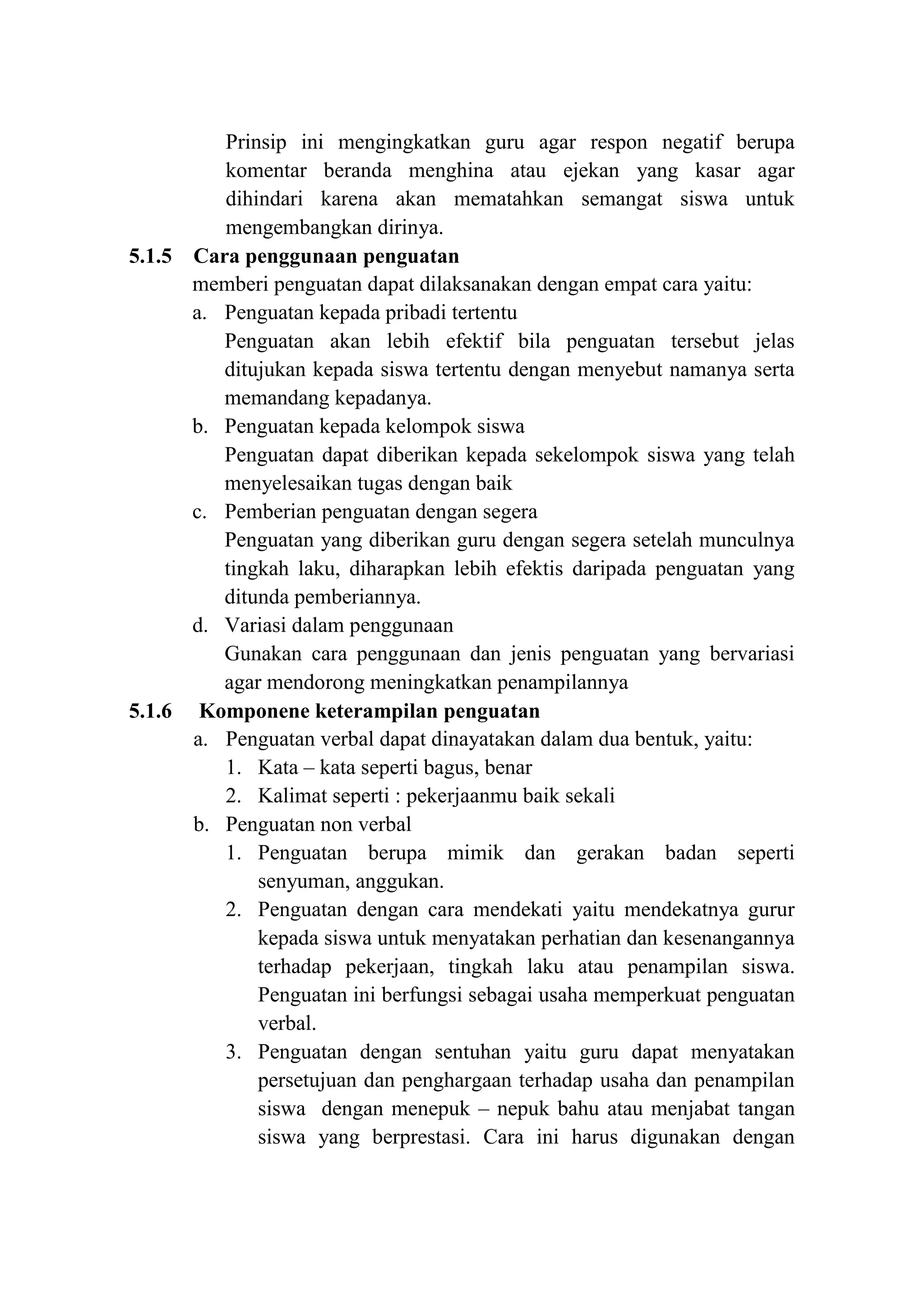 Prinsip ini mengingkatkan guru agar respon negatif berupa
komentar beranda menghina atau ejekan yang kasar agar
dihindari karena akan mematahkan semangat siswa untuk
mengembangkan dirinya.
5.1.5 Cara penggunaan penguatan
memberi penguatan dapat dilaksanakan dengan empat cara yaitu:
a. Penguatan kepada pribadi tertentu
Penguatan akan lebih efektif bila penguatan tersebut jelas
ditujukan kepada siswa tertentu dengan menyebut namanya serta
memandang kepadanya.
b. Penguatan kepada kelompok siswa
Penguatan dapat diberikan kepada sekelompok siswa yang telah
menyelesaikan tugas dengan baik
c. Pemberian penguatan dengan segera
Penguatan yang diberikan guru dengan segera setelah munculnya
tingkah laku, diharapkan lebih efektis daripada penguatan yang
ditunda pemberiannya.
d. Variasi dalam penggunaan
Gunakan cara penggunaan dan jenis penguatan yang bervariasi
agar mendorong meningkatkan penampilannya
5.1.6 Komponene keterampilan penguatan
a. Penguatan verbal dapat dinayatakan dalam dua bentuk, yaitu:
1. Kata – kata seperti bagus, benar
2. Kalimat seperti : pekerjaanmu baik sekali
b. Penguatan non verbal
1. Penguatan berupa mimik dan gerakan badan seperti
senyuman, anggukan.
2. Penguatan dengan cara mendekati yaitu mendekatnya gurur
kepada siswa untuk menyatakan perhatian dan kesenangannya
terhadap pekerjaan, tingkah laku atau penampilan siswa.
Penguatan ini berfungsi sebagai usaha memperkuat penguatan
verbal.
3. Penguatan dengan sentuhan yaitu guru dapat menyatakan
persetujuan dan penghargaan terhadap usaha dan penampilan
siswa dengan menepuk – nepuk bahu atau menjabat tangan
siswa yang berprestasi. Cara ini harus digunakan dengan
 