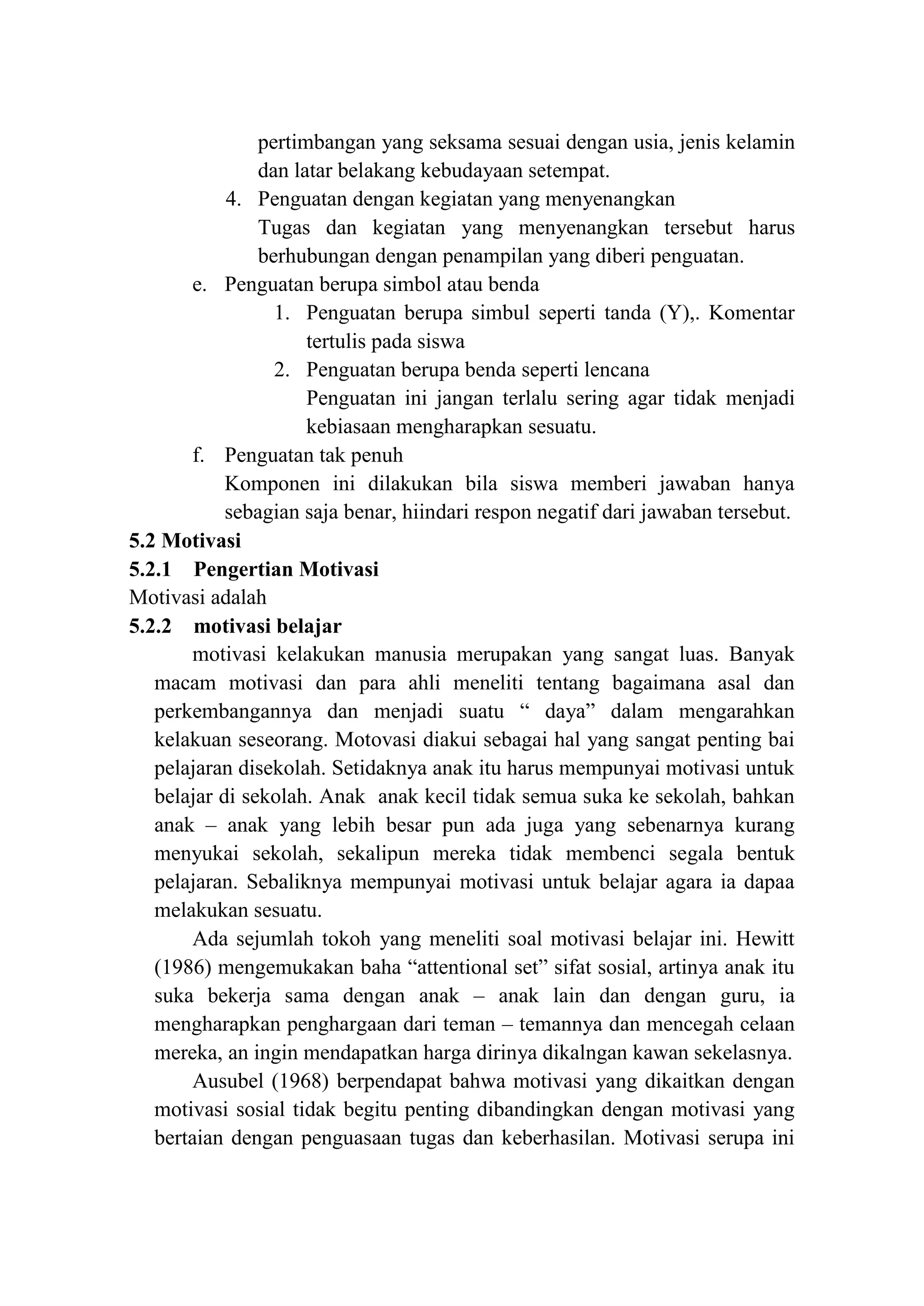 pertimbangan yang seksama sesuai dengan usia, jenis kelamin
dan latar belakang kebudayaan setempat.
4. Penguatan dengan kegiatan yang menyenangkan
Tugas dan kegiatan yang menyenangkan tersebut harus
berhubungan dengan penampilan yang diberi penguatan.
e. Penguatan berupa simbol atau benda
1. Penguatan berupa simbul seperti tanda (Y),. Komentar
tertulis pada siswa
2. Penguatan berupa benda seperti lencana
Penguatan ini jangan terlalu sering agar tidak menjadi
kebiasaan mengharapkan sesuatu.
f. Penguatan tak penuh
Komponen ini dilakukan bila siswa memberi jawaban hanya
sebagian saja benar, hiindari respon negatif dari jawaban tersebut.
5.2 Motivasi
5.2.1 Pengertian Motivasi
Motivasi adalah
5.2.2 motivasi belajar
motivasi kelakukan manusia merupakan yang sangat luas. Banyak
macam motivasi dan para ahli meneliti tentang bagaimana asal dan
perkembangannya dan menjadi suatu “ daya” dalam mengarahkan
kelakuan seseorang. Motovasi diakui sebagai hal yang sangat penting bai
pelajaran disekolah. Setidaknya anak itu harus mempunyai motivasi untuk
belajar di sekolah. Anak anak kecil tidak semua suka ke sekolah, bahkan
anak – anak yang lebih besar pun ada juga yang sebenarnya kurang
menyukai sekolah, sekalipun mereka tidak membenci segala bentuk
pelajaran. Sebaliknya mempunyai motivasi untuk belajar agara ia dapaa
melakukan sesuatu.
Ada sejumlah tokoh yang meneliti soal motivasi belajar ini. Hewitt
(1986) mengemukakan baha “attentional set” sifat sosial, artinya anak itu
suka bekerja sama dengan anak – anak lain dan dengan guru, ia
mengharapkan penghargaan dari teman – temannya dan mencegah celaan
mereka, an ingin mendapatkan harga dirinya dikalngan kawan sekelasnya.
Ausubel (1968) berpendapat bahwa motivasi yang dikaitkan dengan
motivasi sosial tidak begitu penting dibandingkan dengan motivasi yang
bertaian dengan penguasaan tugas dan keberhasilan. Motivasi serupa ini
 