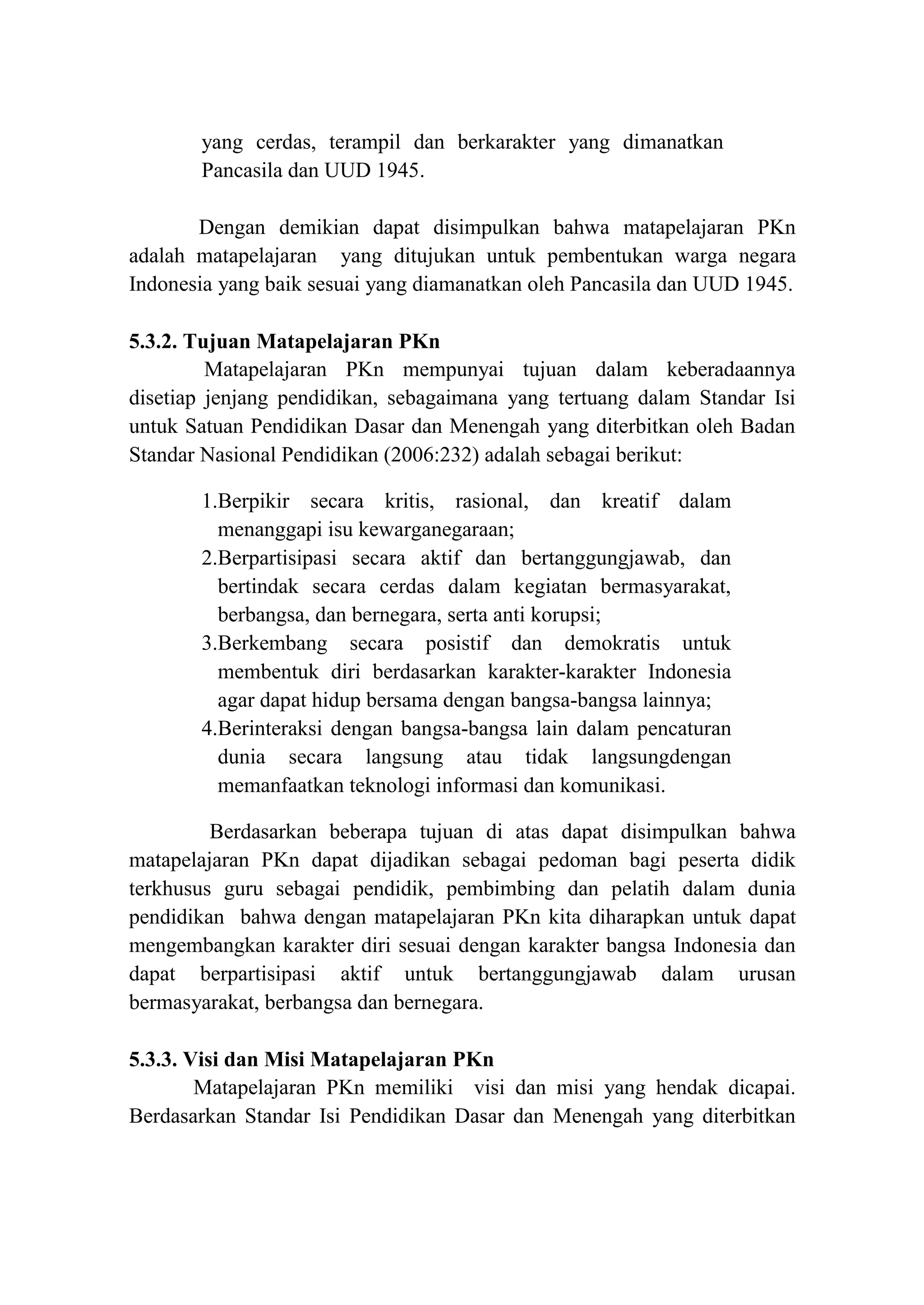 yang cerdas, terampil dan berkarakter yang dimanatkan
Pancasila dan UUD 1945.
Dengan demikian dapat disimpulkan bahwa matapelajaran PKn
adalah matapelajaran yang ditujukan untuk pembentukan warga negara
Indonesia yang baik sesuai yang diamanatkan oleh Pancasila dan UUD 1945.
5.3.2. Tujuan Matapelajaran PKn
Matapelajaran PKn mempunyai tujuan dalam keberadaannya
disetiap jenjang pendidikan, sebagaimana yang tertuang dalam Standar Isi
untuk Satuan Pendidikan Dasar dan Menengah yang diterbitkan oleh Badan
Standar Nasional Pendidikan (2006:232) adalah sebagai berikut:
1.Berpikir secara kritis, rasional, dan kreatif dalam
menanggapi isu kewarganegaraan;
2.Berpartisipasi secara aktif dan bertanggungjawab, dan
bertindak secara cerdas dalam kegiatan bermasyarakat,
berbangsa, dan bernegara, serta anti korupsi;
3.Berkembang secara posistif dan demokratis untuk
membentuk diri berdasarkan karakter-karakter Indonesia
agar dapat hidup bersama dengan bangsa-bangsa lainnya;
4.Berinteraksi dengan bangsa-bangsa lain dalam pencaturan
dunia secara langsung atau tidak langsungdengan
memanfaatkan teknologi informasi dan komunikasi.
Berdasarkan beberapa tujuan di atas dapat disimpulkan bahwa
matapelajaran PKn dapat dijadikan sebagai pedoman bagi peserta didik
terkhusus guru sebagai pendidik, pembimbing dan pelatih dalam dunia
pendidikan bahwa dengan matapelajaran PKn kita diharapkan untuk dapat
mengembangkan karakter diri sesuai dengan karakter bangsa Indonesia dan
dapat berpartisipasi aktif untuk bertanggungjawab dalam urusan
bermasyarakat, berbangsa dan bernegara.
5.3.3. Visi dan Misi Matapelajaran PKn
Matapelajaran PKn memiliki visi dan misi yang hendak dicapai.
Berdasarkan Standar Isi Pendidikan Dasar dan Menengah yang diterbitkan
 