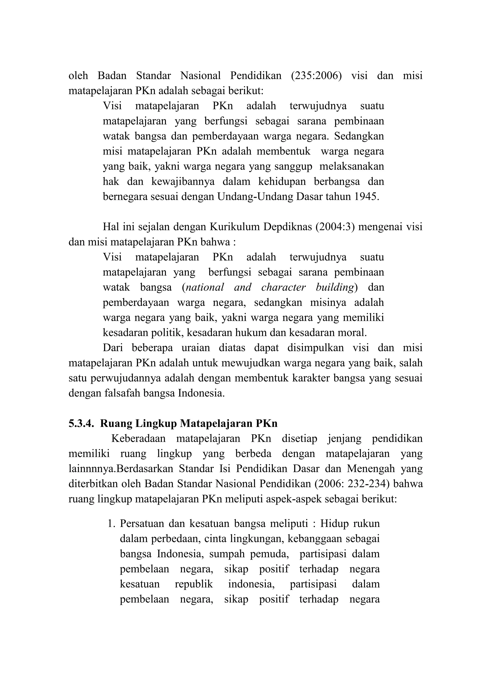 oleh Badan Standar Nasional Pendidikan (235:2006) visi dan misi
matapelajaran PKn adalah sebagai berikut:
Visi matapelajaran PKn adalah terwujudnya suatu
matapelajaran yang berfungsi sebagai sarana pembinaan
watak bangsa dan pemberdayaan warga negara. Sedangkan
misi matapelajaran PKn adalah membentuk warga negara
yang baik, yakni warga negara yang sanggup melaksanakan
hak dan kewajibannya dalam kehidupan berbangsa dan
bernegara sesuai dengan Undang-Undang Dasar tahun 1945.
Hal ini sejalan dengan Kurikulum Depdiknas (2004:3) mengenai visi
dan misi matapelajaran PKn bahwa :
Visi matapelajaran PKn adalah terwujudnya suatu
matapelajaran yang berfungsi sebagai sarana pembinaan
watak bangsa (national and character building) dan
pemberdayaan warga negara, sedangkan misinya adalah
warga negara yang baik, yakni warga negara yang memiliki
kesadaran politik, kesadaran hukum dan kesadaran moral.
Dari beberapa uraian diatas dapat disimpulkan visi dan misi
matapelajaran PKn adalah untuk mewujudkan warga negara yang baik, salah
satu perwujudannya adalah dengan membentuk karakter bangsa yang sesuai
dengan falsafah bangsa Indonesia.
5.3.4. Ruang Lingkup Matapelajaran PKn
Keberadaan matapelajaran PKn disetiap jenjang pendidikan
memiliki ruang lingkup yang berbeda dengan matapelajaran yang
lainnnnya.Berdasarkan Standar Isi Pendidikan Dasar dan Menengah yang
diterbitkan oleh Badan Standar Nasional Pendidikan (2006: 232-234) bahwa
ruang lingkup matapelajaran PKn meliputi aspek-aspek sebagai berikut:
1. Persatuan dan kesatuan bangsa meliputi : Hidup rukun
dalam perbedaan, cinta lingkungan, kebanggaan sebagai
bangsa Indonesia, sumpah pemuda, partisipasi dalam
pembelaan negara, sikap positif terhadap negara
kesatuan republik indonesia, partisipasi dalam
pembelaan negara, sikap positif terhadap negara
 