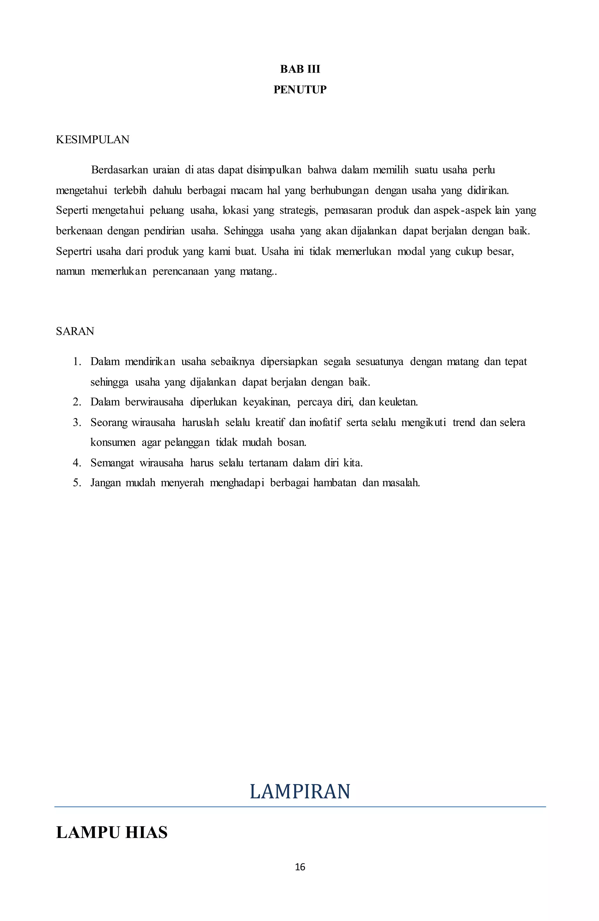 16
BAB III
PENUTUP
KESIMPULAN
Berdasarkan uraian di atas dapat disimpulkan bahwa dalam memilih suatu usaha perlu
mengetahui terlebih dahulu berbagai macam hal yang berhubungan dengan usaha yang didirikan.
Seperti mengetahui peluang usaha, lokasi yang strategis, pemasaran produk dan aspek-aspek lain yang
berkenaan dengan pendirian usaha. Sehingga usaha yang akan dijalankan dapat berjalan dengan baik.
Sepertri usaha dari produk yang kami buat. Usaha ini tidak memerlukan modal yang cukup besar,
namun memerlukan perencanaan yang matang..
SARAN
1. Dalam mendirikan usaha sebaiknya dipersiapkan segala sesuatunya dengan matang dan tepat
sehingga usaha yang dijalankan dapat berjalan dengan baik.
2. Dalam berwirausaha diperlukan keyakinan, percaya diri, dan keuletan.
3. Seorang wirausaha haruslah selalu kreatif dan inofatif serta selalu mengikuti trend dan selera
konsumen agar pelanggan tidak mudah bosan.
4. Semangat wirausaha harus selalu tertanam dalam diri kita.
5. Jangan mudah menyerah menghadapi berbagai hambatan dan masalah.
LAMPIRAN
LAMPU HIAS
 