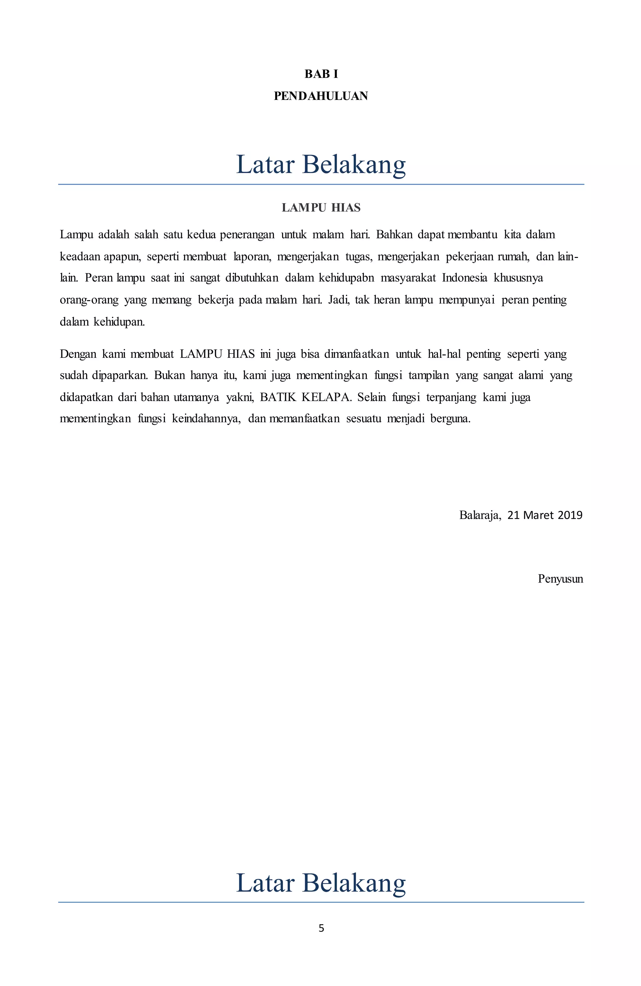 5
BAB I
PENDAHULUAN
Latar Belakang
LAMPU HIAS
Lampu adalah salah satu kedua penerangan untuk malam hari. Bahkan dapat membantu kita dalam
keadaan apapun, seperti membuat laporan, mengerjakan tugas, mengerjakan pekerjaan rumah, dan lain-
lain. Peran lampu saat ini sangat dibutuhkan dalam kehidupabn masyarakat Indonesia khususnya
orang-orang yang memang bekerja pada malam hari. Jadi, tak heran lampu mempunyai peran penting
dalam kehidupan.
Dengan kami membuat LAMPU HIAS ini juga bisa dimanfaatkan untuk hal-hal penting seperti yang
sudah dipaparkan. Bukan hanya itu, kami juga mementingkan fungsi tampilan yang sangat alami yang
didapatkan dari bahan utamanya yakni, BATIK KELAPA. Selain fungsi terpanjang kami juga
mementingkan fungsi keindahannya, dan memanfaatkan sesuatu menjadi berguna.
Balaraja, 21 Maret 2019
Penyusun
Latar Belakang
 