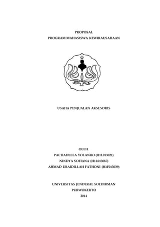 PROPOSAL
PROGRAM MAHASISWA KEWIRAUSAHAAN
USAHA PENJUALAN AKSESORIS
OLEH:
PACHADELLA YOLANRO (H1L013021)
NINDYA SOFIANA (H1L013067)
AHMAD UBAIDILLAH FATHONI (H1F013039)
UNIVERSITAS JENDERAL SOEDIRMAN
PURWOKERTO
2014
 