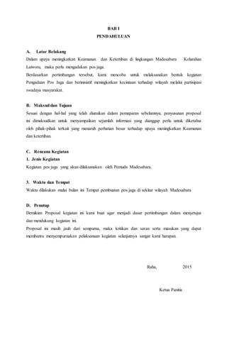 BAB I
PENDAHULUAN
A. Latar Belakang
Dalam upaya meningkatkan Keamanan dan Ketertiban di lingkungan Madesabara Kelurahan
Laiworu, maka perlu mengadakan pos jaga.
Berdasarkan pertimbangan tersebut, kami mencoba untuk melaksanakan bentuk kegiatan
Pengadaan Pos Jaga dan berinisiatif meningkatkan kecintaan terhadap wilayah melalui partisipasi
swadaya masyarakat.
B. Maksud dan Tujuan
Sesuai dengan hal-hal yang telah diuraikan dalam pemaparan sebelumnya, penyusunan proposal
ini dimaksudkan untuk menyampaikan sejumlah informasi yang dianggap perlu untuk diketahui
oleh pihak-pihak terkait yang menaruh perhatian besar terhadap upaya meningkatkan Keamanan
dan ketertiban.
C. Rencana Kegiatan
1. Jenis Kegiatan
Kegiatan pos jaga yang akan dilaksanakan oleh Pemuda Madesabara.
3. Waktu dan Tempat
Waktu dilakukan mulai bulan ini Tempat pembuatan pos jaga di sekitar wilayah Madesabara
D. Penutup
Demikian Proposal kegiatan ini kami buat agar menjadi dasar pertimbangan dalam menyetujui
dan mendukung kegiatan ini.
Proposal ini masih jauh dari sempurna, maka kritikan dan saran serta masukan yang dapat
membantu menyempurnakan pelaksanaan kegiatan selanjutnya sangat kami harapan.
Raha, 2015
Ketua Panitia
 