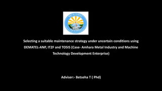 Selecting a suitable maintenance strategy under uncertain conditions using
DEMATEL-ANP, IT2F and TOSIS (Case- Amhara Metal Industry and Machine
Technology Development Enterprise)
Adviser:- Betseha T ( Phd)
 