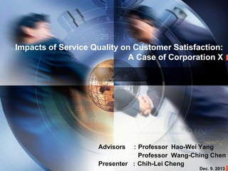 Impacts of Service Quality on Customer Satisfaction:
A Case of Corporation X

Advisors ：Professor Hao-Wei Yang
Professor Wang-Ching Chen
Presenter ：Chih-Lei Cheng
Dec. 9. 2013

 