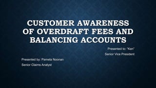 CUSTOMER AWARENESS
OF OVERDRAFT FEES AND
BALANCING ACCOUNTS
Presented to: “Ken”
Senior Vice President
Presented by: Pamela Noonan
Senior Claims Analyst

 