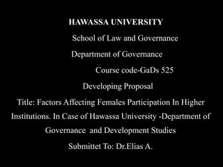 HAWASSA UNIVERSITY
School of Law and Governance
Department of Governance
Course code-GaDs 525
Developing Proposal
Title: Factors Affecting Females Participation In Higher
Institutions. In Case of Hawassa University -Department of
Governance and Development Studies
Submittet To: Dr.Elias A.
 