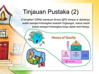 Tinjauan Pustaka (2)
Cristophari (1996) membuat Green QFD dimana di dalamnya
sudah mempertimbangkan masalah lingkungan, namun masih
belum mempertimbangkan biaya dalam matriksnya.
 