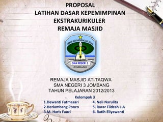 PROPOSAL
LATIHAN DASAR KEPEMIMPINAN
EKSTRAKURIKULER
REMAJA MASJID
REMAJA MASJID AT-TAQWA
SMA NEGERI 3 JOMBANG
TAHUN PELAJARAN 2012/2013
Kelompok 3
1.Dewanti Fatmasari 4. Neli Narulita
2.Herlambang Ponco 5. Rarar Fildzah L.A
3.M. Haris Fauzi 6. Ratih Eliyawanti
 