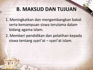 B. MAKSUD DAN TUJUAN
1. Meningkatkan dan mengembangkan bakat
serta kemampuan siswa terutama dalam
bidang agama islam.
2. Memberi pendidikan dan pelatihan kepada
siswa tentang syari’at – syari’at islam.
 