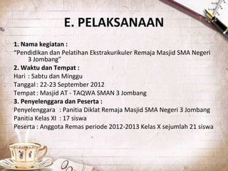 E. PELAKSANAAN
1. Nama kegiatan :
“Pendidikan dan Pelatihan Ekstrakurikuler Remaja Masjid SMA Negeri
3 Jombang”
2. Waktu dan Tempat :
Hari : Sabtu dan Minggu
Tanggal: 22-23 September 2012
Tempat : Masjid AT - TAQWA SMAN 3 Jombang
3. Penyelenggara dan Peserta :
Penyelenggara : Panitia Diklat Remaja Masjid SMA Negeri 3 Jombang
Panitia Kelas XI : 17 siswa
Peserta : Anggota Remas periode 2012-2013 Kelas X sejumlah 21 siswa
 