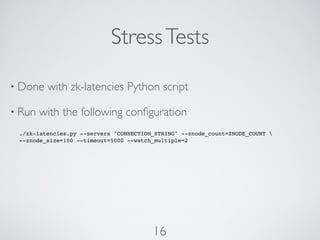 Stress Tests

• Done   with zk-latencies Python script

• Run   with the following conﬁguration
 ./zk-latencies.py --servers "CONNECTION_STRING" --znode_count=ZNODE_COUNT 
 --znode_size=100 --timeout=5000 --watch_multiple=2




                                        16
 