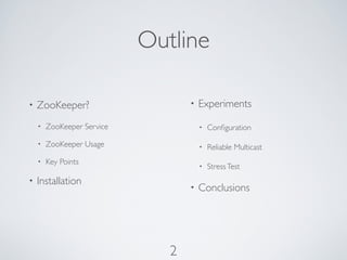 Outline

•   ZooKeeper?                     •   Experiments
    •   ZooKeeper Service              •   Conﬁguration
    •   ZooKeeper Usage                •   Reliable Multicast
    •   Key Points
                                       •   Stress Test
•   Installation
                                   •   Conclusions




                               2
 