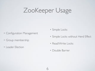 ZooKeeper Usage

                                  •   Simple Locks
•   Conﬁguration Management
                                  •   Simple Locks without Herd Effect
•   Group membership
                                  •   Read/Write Locks
•   Leader Election
                                  •   Double Barrier




                              6
 