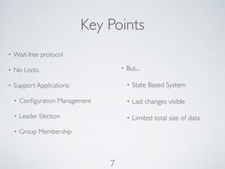 Key Points
•   Wait-free protocol

•   No Locks                          •   But...

•   Support Applications:                 •   State Based System

    •   Conﬁguration Management           •   Last changes visible

    •   Leader Election                   •   Limited total size of data
    •   Group Membership



                                  7
 