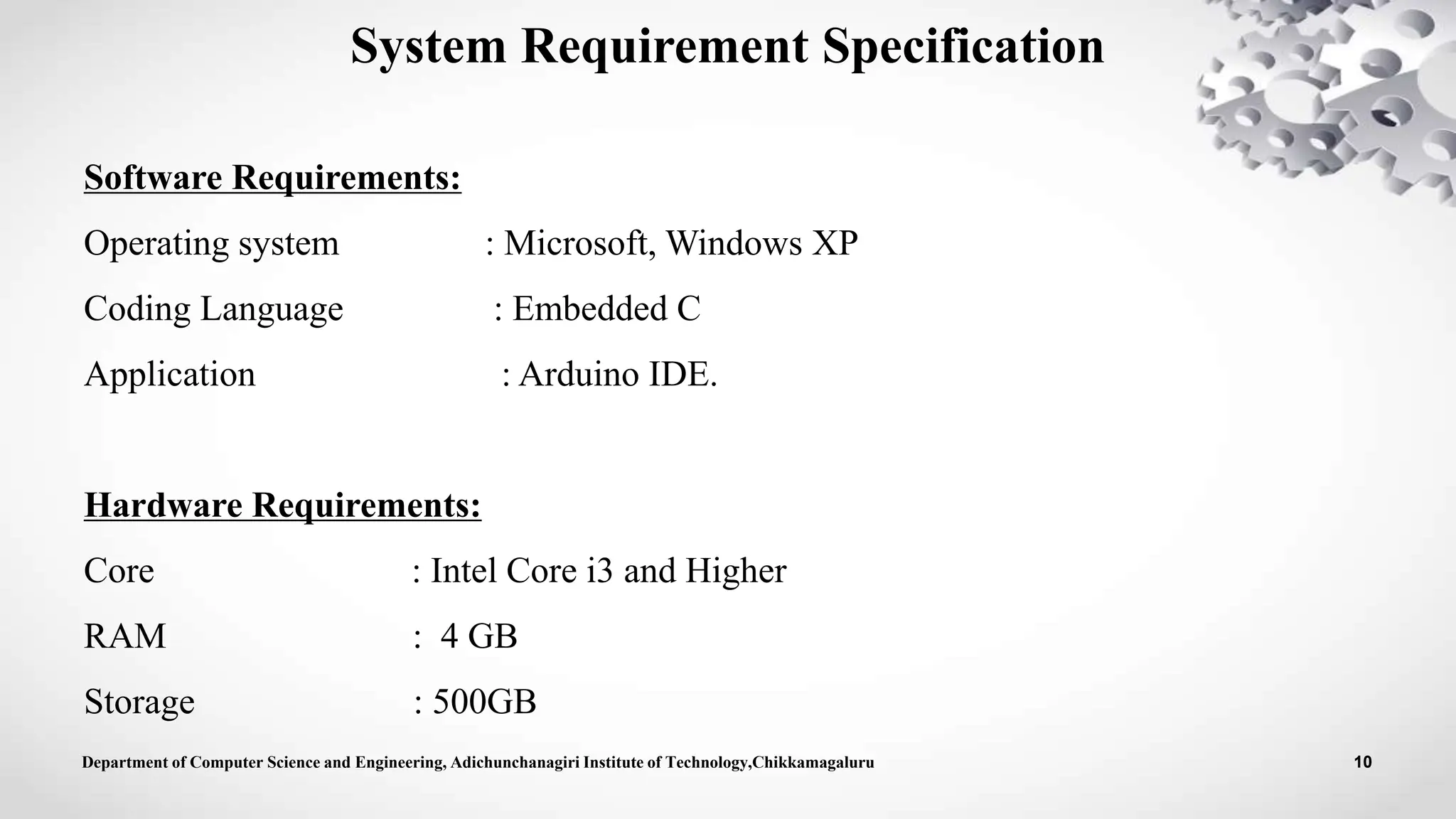 Software Requirements:
Operating system : Microsoft, Windows XP
Coding Language : Embedded C
Application : Arduino IDE.
Hardware Requirements:
Core : Intel Core i3 and Higher
RAM : 4 GB
Storage : 500GB
System Requirement Specification
Department of Computer Science and Engineering, Adichunchanagiri Institute of Technology,Chikkamagaluru 10
 