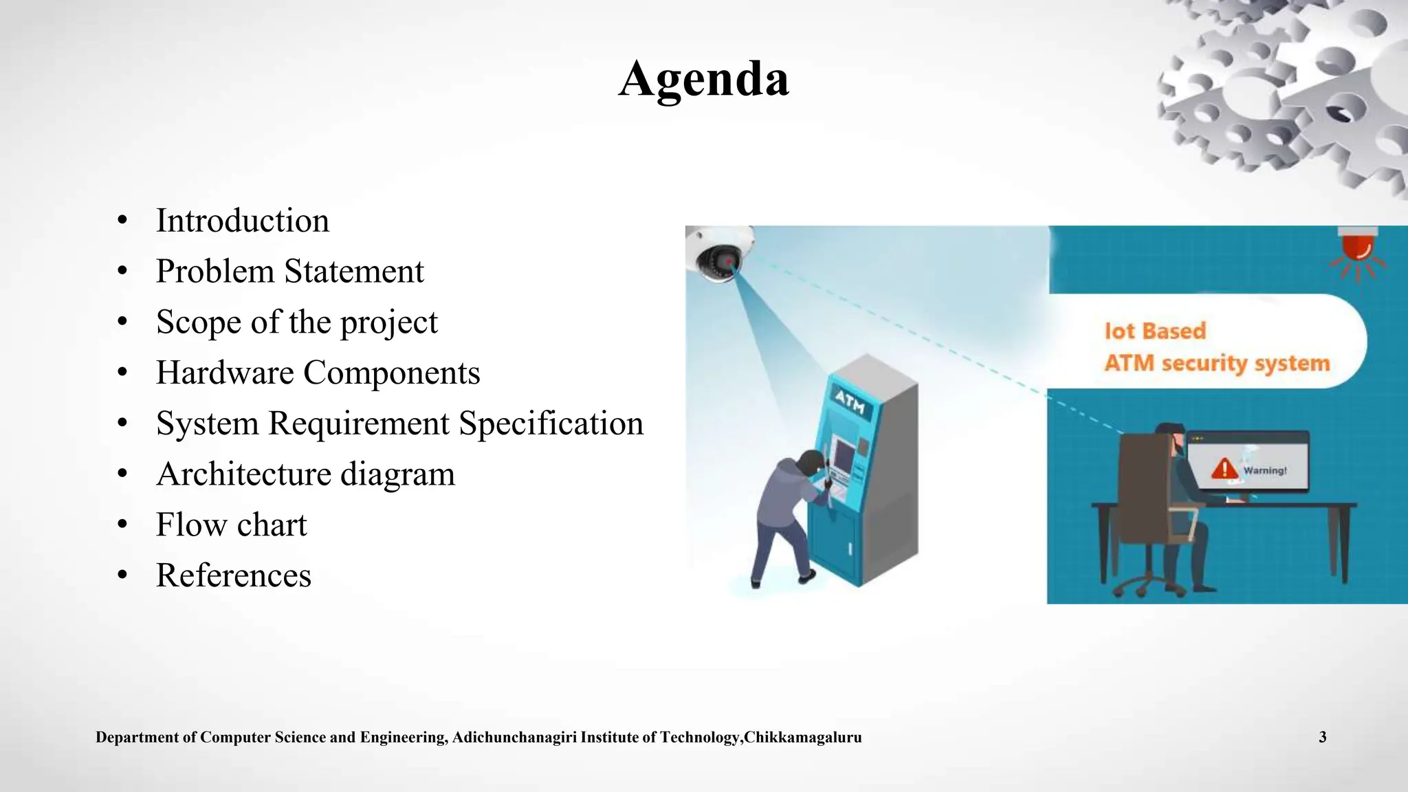 Agenda
• Introduction
• Problem Statement
• Scope of the project
• Hardware Components
• System Requirement Specification
• Architecture diagram
• Flow chart
• References
Department of Computer Science and Engineering, Adichunchanagiri Institute of Technology,Chikkamagaluru 3
 