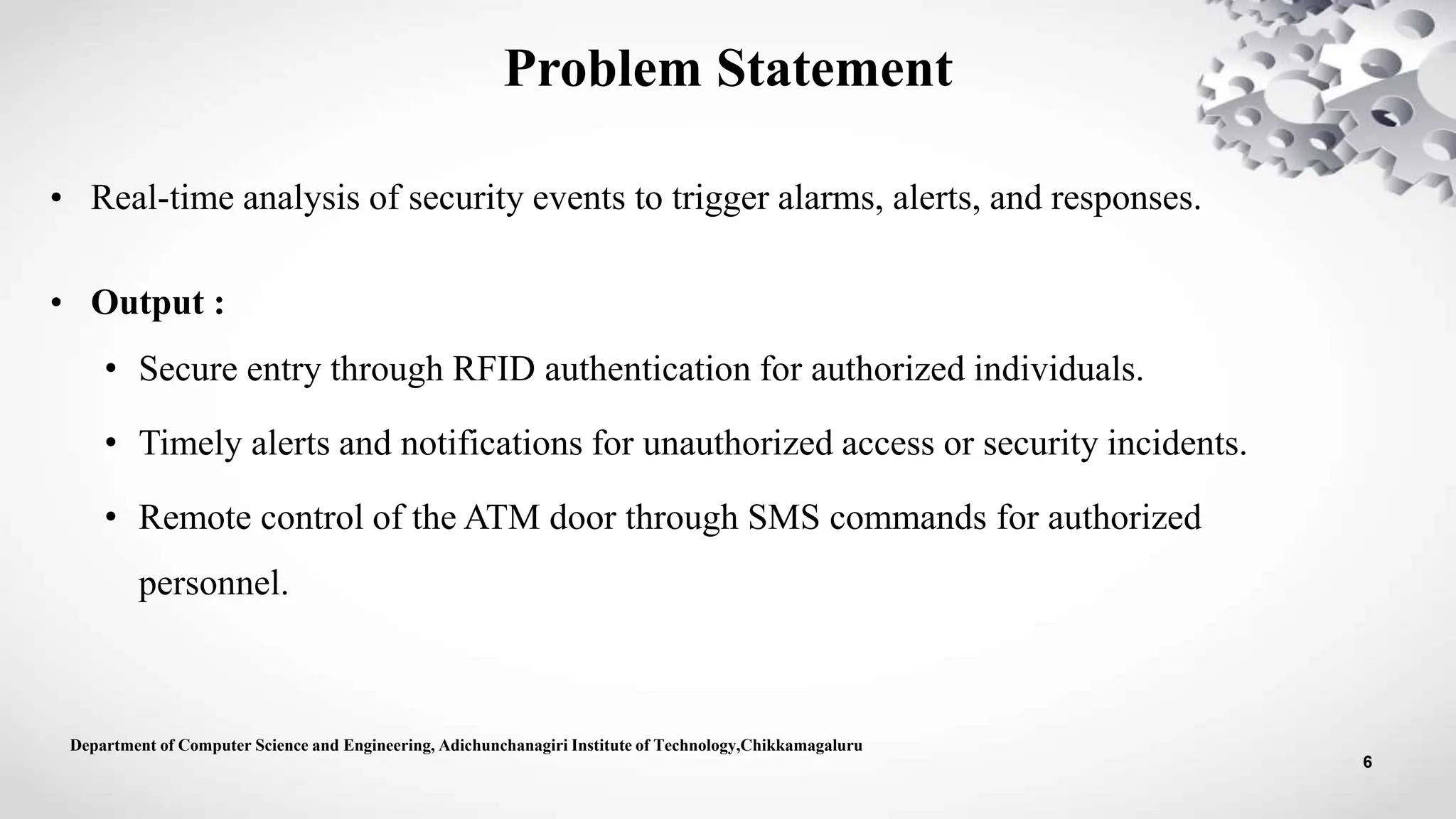 • Real-time analysis of security events to trigger alarms, alerts, and responses.
• Output :
• Secure entry through RFID authentication for authorized individuals.
• Timely alerts and notifications for unauthorized access or security incidents.
• Remote control of the ATM door through SMS commands for authorized
personnel.
Department of Computer Science and Engineering, Adichunchanagiri Institute of Technology,Chikkamagaluru
6
Problem Statement
 