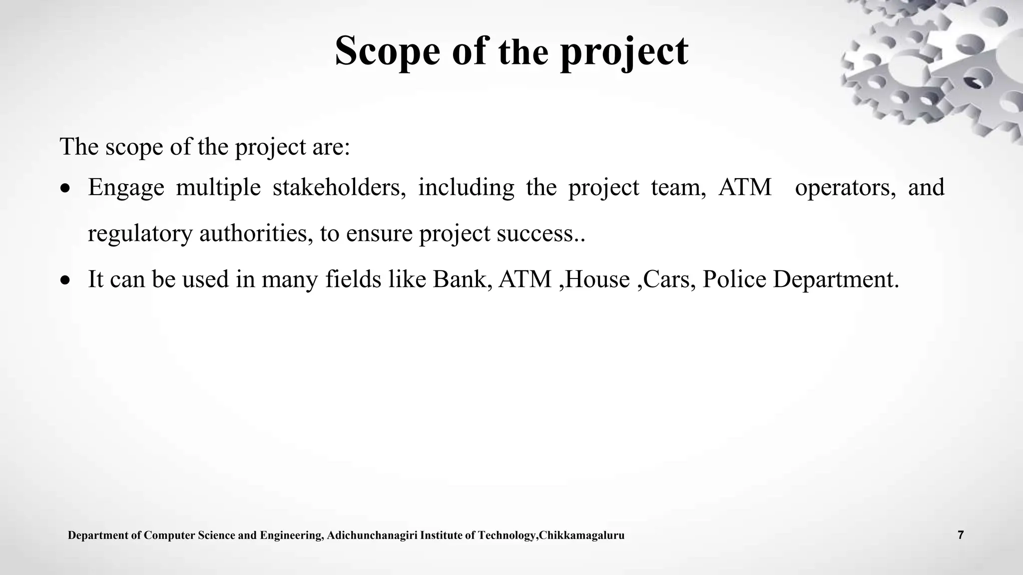 Scope of the project
The scope of the project are:
 Engage multiple stakeholders, including the project team, ATM operators, and
regulatory authorities, to ensure project success..
 It can be used in many fields like Bank, ATM ,House ,Cars, Police Department.
Department of Computer Science and Engineering, Adichunchanagiri Institute of Technology,Chikkamagaluru 7
 