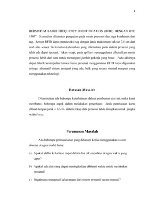 2




BERSISTEM RADIO FREQUENCY IDENTIFICATION (RFID) DENGAN RTC
1307”. Kemudian dilakukan pengujian pada mesin presensi dan juga ketahanan dari
tag. Sensor RFID dapat mendeteksi tag dengan jarak maksimum sekitar 7,5 cm dari
arah atas sensor. Kelemahan-kelemahan yang ditemukan pada sistem presensi yang
telah ada dapat teratasi. Akan tetapi, pada aplikasi sesungguhnya dibutuhkan mesin
presensi lebih dari satu untuk menangani jumlah pekerja yang besar. Pada akhirnya
dapat ditarik kesimpulan bahwa mesin presensi menggunakan RFID dapat digunakan
sebagai alternatif sistem presensi yang ada, baik yang secara manual maupun yang
menggunakan teknologi.




                               Batasan Masalah

       Dikarenakan ada beberapa keterbatasan dalam pembuatan alat ini, maka kami
membatasi beberapa aspek dalam melakukan percobaan: Jarak pembacaan kartu
dibuat dengan jarak ± 12 cm, sistem rekap data presensi tidak disiapkan untuk jangka
waktu lama.




                             Perumusan Masalah

       Ada beberapa permasalahan yang dihadapi ketika menggunakan sistem
absensi dengan model lama:

a) Apakah daftar kehadiran dapat didata dan dikumpulkan dengan waktu yang
   cepat?

b) Apakah ada alat yang dapat meningkatkan efisiensi waktu untuk melakukan
   presensi?

c) Bagaimana mengatasi kekurangan dari sistem presensi secara manual?
 