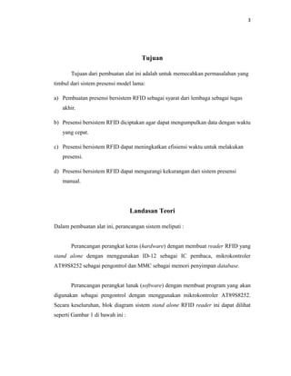 3




                                     Tujuan

       Tujuan dari pembuatan alat ini adalah untuk memecahkan permasalahan yang
timbul dari sistem presensi model lama:

a) Pembuatan presensi bersistem RFID sebagai syarat dari lembaga sebagai tugas
   akhir.

b) Presensi bersistem RFID diciptakan agar dapat mengumpulkan data dengan waktu
   yang cepat.

c) Presensi bersistem RFID dapat meningkatkan efisiensi waktu untuk melakukan
   presensi.

d) Presensi bersistem RFID dapat mengurangi kekurangan dari sistem presensi
   manual.




                                  Landasan Teori

Dalam pembuatan alat ini, perancangan sistem meliputi :


       Perancangan perangkat keras (hardware) dengan membuat reader RFID yang
stand alone dengan menggunakan ID-12 sebagai IC pembaca, mikrokontroler
AT89S8252 sebagai pengontrol dan MMC sebagai memori penyimpan database.


       Perancangan perangkat lunak (software) dengan membuat program yang akan
digunakan sebagai pengontrol dengan menggunakan mikrokontroler AT89S8252.
Secara keseluruhan, blok diagram sistem stand alone RFID reader ini dapat dilihat
seperti Gambar 1 di bawah ini :
 