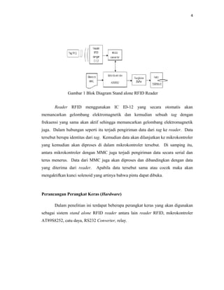 4




              Gambar 1 Blok Diagram Stand alone RFID Reader


       Reader RFID menggunakan IC ID-12 yang secara otomatis akan
memancarkan gelombang elektromagnetik dan kemudian sebuah tag dengan
frekuensi yang sama akan aktif sehingga memancarkan gelombang elektromagnetik
juga. Dalam hubungan seperti itu terjadi pengiriman data dari tag ke reader. Data
tersebut berupa identitas dari tag. Kemudian data akan dilanjutkan ke mikrokontroler
yang kemudian akan diproses di dalam mikrokontroler tersebut. Di samping itu,
antara mikrokontroler dengan MMC juga terjadi pengiriman data secara serial dan
terus menerus. Data dari MMC juga akan diproses dan dibandingkan dengan data
yang diterima dari reader.    Apabila data tersebut sama atau cocok maka akan
mengaktifkan kunci solenoid yang artinya bahwa pintu dapat dibuka.



Perancangan Perangkat Keras (Hardware)

       Dalam penelitian ini terdapat beberapa perangkat keras yang akan digunakan
sebagai sistem stand alone RFID reader antara lain reader RFID, mikrokontroler
AT89S8252, catu daya, RS232 Converter, relay.
 