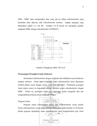 6




(SPI).    MMC akan mengirimkan data yang ada ke dalam mikrokontroler yang
kemudian akan diproses oleh mikrokontroler tersebut.       Supply tegangan yang
dibutuhkan adalah 3,3 volt DC.      Gambar 3.4 di bawah ini merupakan gambar
rangkaian MMC dengan mikrokontroler AT89S8252.




                        Gambar 2 Rangkaian MMC/ SD Card


Perancangan Perangkat Lunak (Software)

         Komunikasi mikrokontroler dengan rangkaian lain dilakukan secara hardware
maupun software. Untuk dapat beroperasi maka mikrokontroler harus diprogram
terlebih dahulu sesuai dengan sistem yang akan digunakan. Pembuatan perangkat
lunak dalam sistem ini digunakan sebagai protokol antara mikrokontroler dengan
MMC.       Selain itu, perangkat lunak juga digunakan untuk mengolah data dan
mengendalikan keluaran untuk rangkaian lainnya.


Program Utama
         Program utama menunjukkan proses dari mikrokontroler secara global.
Proses mikrokontroler secara global tersebut ditunjukkan pada Gambar 3.8 di bawah.
Ketika program dijalankan, maka mikrokontroler akan menginisialisai port serial
 