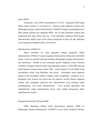 5




Reader RFID
       Pembuatan reader RFID memanfaatkan IC ID-12. Rangkaian RFID dapat
dilihat seperti Gambar 3.2 di bawah ini. Keluaran pada rangkaian tersebut akan
dihubungkan dengan sistem mikrokontroler AT89S8252 dengan memanfaatkan pin 8
(D0) sebagai keluaran dari rangkaian RFID. Pin ini akan digunakan sebagai jalur
pengiriman data yang terbaca dari tag. Cara komunikasi rangkaian RFID dengan
mikrokontroler adalah secara serial, artinya pengiriman bit demi bit data dilakukan
secara bergantian mengikuti siklus clock tertentu.


Mikrokontroler ATMEGA 8
       Dalam     penelitian   ini,   yang   digunakan   sebagai   pengontrol   adalah
mikrokontroler ATMEGA 8 yang merupakan mikrokontroler terbaru dan relatif lebih
murah. Selain itu memiliki beberapa kelebihan dibandingkan dengan mikrokontroler
seri sebelumnya. Gambar di atas merupakan gambar rangkaian sistem minimum
ATMEGA 8 dengan frekuensi kristal yang digunakan sebesar 11,0592 MHz dan dua
buah kapasitor masing-masing sebesar 30pF. Fungsi kapasitor di sini adalah untuk
menstabilkan osilasi yang dihasilkan oleh kristal.      Penempatan antara kapasitor
dengan kristal diusahakan sedekat mungkin untuk menghindari terjadinya noise.
Rangkaian yang tersusun atas kristal dan dua kapasitor tersebut disebut rangkaian
osilator yang merupakan subsistem dari mikrokontroler yang berfungsi untuk
membangkitkan clock pada mikrokontroler.             Clock tersebut diperlukan oleh
mikrokoktroler untuk mensinkronkan proses yang sedang berlangsung dalam
mikrokontroler tersebut.



Rangkaian Komunikasi SPI pada MMC

       MMC digunakan sebagai media penyimpanan database. MMC ini
dihubungkan dengan mikrokontroler AT89S8252 secara Serial Peripheral Interface
 