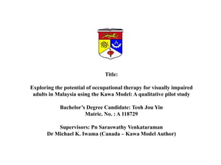 Title: Exploring the potential of occupational therapy for visually impaired adults in Malaysia using the KawaModel: A qualitative pilot study Bachelor’s Degree Candidate: Teoh Jou Yin Matric. No. : A 118729 Supervisors: Pn Saraswathy Venkataraman Dr Michael K. Iwama (Canada – Kawa Model Author) 