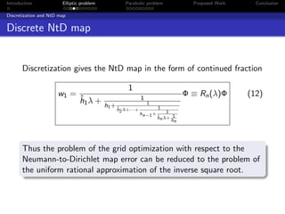 Introduction            Elliptic problem            Parabolic problem            Proposed Work     Conclusion

Discretization and NtD map


Discrete NtD map


       Discretization gives the NtD map in the form of continued fraction

                                                     1
                      w1 =                                                     Φ ≡ Rn (λ)Φ       (12)
                                ˆ
                                h1 λ +                     1
                                                               1
                                           h1 + ˆ                   1
                                               h2 λ+···+                1
                                                           hn−1 +
                                                                    hn λ+ 1
                                                                    ˆ
                                                                          hn




       Thus the problem of the grid optimization with respect to the
       Neumann-to-Dirichlet map error can be reduced to the problem of
       the uniform rational approximation of the inverse square root.
 