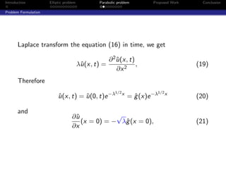 Introduction          Elliptic problem          Parabolic problem         Proposed Work     Conclusion

Problem Formulation




       Laplace transform the equation (16) in time, we get

                                                      ∂ 2 u (x, t)
                                                          ˆ
                                         λˆ(x, t) =
                                          u                        ,                      (19)
                                                          ∂x 2
       Therefore
                                                         1/2 x                 1/2 x
                           u (x, t) = u (0, t)e −λ
                           ˆ          ˆ                          = g (x)e −λ
                                                                   ˆ                      (20)

       and
                                   ∂ˆ
                                    u            √
                                      (x = 0) = − λˆ (x = 0),
                                                   g                                      (21)
                                   ∂x
 