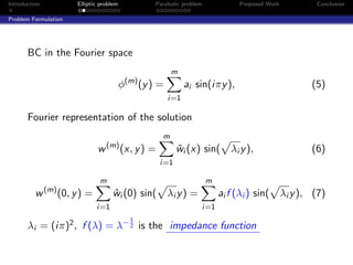 Introduction              Elliptic problem            Parabolic problem             Proposed Work           Conclusion

Problem Formulation




       BC in the Fourier space
                                                            m
                                             φ(m) (y ) =         ai sin(iπy ),                             (5)
                                                           i=1

       Fourier representation of the solution
                                                        m
                                  w (m) (x, y ) =            wi (x) sin(
                                                             ˆ                   λi y ),                   (6)
                                                       i=1

                                  m                                       m
               (m)
          w          (0, y ) =         wi (0) sin(
                                       ˆ                   λi y ) =           ai f (λi ) sin(       λi y ), (7)
                                 i=1                                  i=1
                                               1
       λi = (iπ)2 , f (λ) = λ− 2 is the impedance function
 