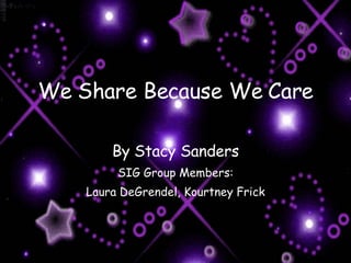 We Share Because We Care By Stacy Sanders SIG Group Members: Laura DeGrendel, Kourtney Frick 