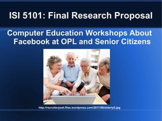 ISI 5101: Final Research Proposal
Computer Education Workshops About
 Facebook at OPL and Senior Citizens




       http://recruiterpoet.files.wordpress.com/2011/06/elderly2.jpg
 