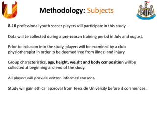 Methodology: Subjects
8-10 professional youth soccer players will participate in this study.
Data will be collected during a pre season training period in July and August.
Prior to inclusion into the study, players will be examined by a club
physiotherapist in order to be deemed free from illness and injury.
Group characteristics, age, height, weight and body composition will be
collected at beginning and end of the study.
All players will provide written informed consent.
Study will gain ethical approval from Teesside University before it commences.
 