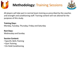 Methodology: Training Sessions
All players will take part in normal team training as prescribed by the coaches
and strength and conditioning staff. Training content will not altered for the
purposes of this study.
Training Days:
Monday, Tuesday, Thursday, Friday and Saturday
Rest Days:
Wednesday and Sunday
Session Content:
• Specific Skills Training
• Gym Training
• On-field Conditioning
 