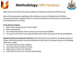 Methodology: HRV Analysis
After each test the Polar Pro-trainer software will allow for extraction of RR intervals.
Data will be processed using Kubios HRV software (version 2.0, Department of Physics,
University of Kuopio, Finland). Of the 6 minutes recorded the first and last 30 seconds were
discarded (Sartor et al, 2013)
Time domain analysis:
1. Mean heart rate (beats per minute: bpm);
2. Mean intervals RR;
3. The standard deviation of the normal-to-normal interval (SDNN);
4. The square root of the mean squared differences of the successive N–N interval (RMSSD);
Spectral analysis (or frequency domain): with the Fast Fourier transform, the power spectrum
indices will be calculated as recommended by the Task Force of European Society of Cardiology
(Task-Force, 1996)
1. Very low frequency (VLF, <0.04Hz);
2. Low frequency (LF, 0.04Hz–0.15Hz);
3. High frequency (HF, 0.15–0.40 Hz).
4. LF/HF Ratio (increase can indicate overtraining)
 