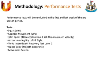 Methodology: Performance Tests
Performance tests will be conducted in the first and last week of the pre
season period.
Tests:
• Squat Jump
• Counter-Movement Jump
• 30m Sprint (10m acceleration & 20-30m maximum velocity)
• Arrow Head Agility Left & Right
• Yo-Yo Intermittent Recovery Test Level 2
• Upper Body Strength Endurance
• Movement Screen
 