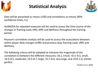 Statistical Analysis
Data will be presented as means (±SD) and correlations as means (90%
confidence limits, CL)
AnANOVA for repeated measures will be used to assess the time-course of the
changes in Training Load, HRV, sRPE and Wellness throughout the training
period.
Pearson’s correlation analysis will be used to assess the associations between
within-player daily changes inHRV and previous days Training Load, sRPE and
Wellness.
The following criteria will be adopted to interpret the magnitude of the
correlation (r) between the different measures: ≤0.1, trivial; >0.1–0.3, small;
>0.3–0.5, moderate; >0.5–0.7, large; >0.7–0.9, very large; and >0.9–1.0, almost
perfect.
(Hopkins et al, 2009)
 