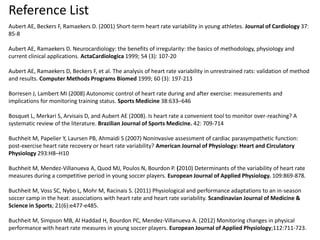 Reference List
Aubert AE, Beckers F, Ramaekers D. (2001) Short-term heart rate variability in young athletes. Journal of Cardiology 37:
85-8
Aubert AE, Ramaekers D. Neurocardiology: the benefits of irregularity: the basics of methodology, physiology and
current clinical applications. ActaCardiologica 1999; 54 (3): 107-20
Aubert AE, Ramaekers D, Beckers F, et al. The analysis of heart rate variability in unrestrained rats: validation of method
and results. Computer Methods Programs Biomed 1999; 60 (3): 197-213
Borresen J, Lambert MI (2008) Autonomic control of heart rate during and after exercise: measurements and
implications for monitoring training status. Sports Medicine 38:633–646
Bosquet L, Merkari S, Arvisais D, and Aubert AE (2008). Is heart rate a convenient tool to monitor over-reaching? A
systematic review of the literature. Brazilian Journal of Sports Medicine. 42: 709-714
Buchheit M, Papelier Y, Laursen PB, Ahmaidi S (2007) Noninvasive assessment of cardiac parasympathetic function:
post-exercise heart rate recovery or heart rate variability? American Journal of Physiology: Heart and Circulatory
Physiology 293:H8–H10
Buchheit M, Mendez-Villanueva A, Quod MJ, Poulos N, Bourdon P. (2010) Determinants of the variability of heart rate
measures during a competitive period in young soccer players. European Journal of Applied Physiology. 109:869-878.
Buchheit M, Voss SC, Nybo L, Mohr M, Racinais S. (2011) Physiological and performance adaptations to an in-season
soccer camp in the heat: associations with heart rate and heart rate variability. Scandinavian Journal of Medicine &
Science in Sports; 21(6):e477-e485.
Buchheit M, Simpson MB, Al Haddad H, Bourdon PC, Mendez-Villanueva A. (2012) Monitoring changes in physical
performance with heart rate measures in young soccer players. European Journal of Applied Physiology;112:711-723.
 