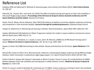 Reference List
Chapleau MW and Sabharwal R. Methods of assessing vagus nerve activity and reflexes (2011). Heart Failure Review
16: 109-127
Edmonds, RC., Sinclair, WH., and Leicht, AS. (2012) The effect of weekly training and a game on heart rate variability in
elite youth Rugby League players. Proceedings of the 5th Exercise & Sports Science Australia Conference and 7th
Sports Dietitians Australia Update. Research to Practice
Gastin, Paul B.; Meyer, Denny; Robinson, Dean (2013) Perceptions of wellness to monitor adaptive responses to training
and competition in elite Australian football. Journal of Strength & Conditioning Research, Published ahead of print.
Hooper SL, Mackinnon LT. Monitoring overtraining in athletes. Recommendations. Sports Med 1995; 20(5):321–327.
Hopkins WG,Marshall SW, Batterham A Metal. Progressive statistics for studies in sports medicine and exercise science.
Med Sci Sports Exerc 2009; 41(1):3–13.
Impellizzeri, F. M., E. Rampinini, A. J. Coutts, A. Sassi, and S. M. Marcora. (2004) Use of RPE-Based Training Load in
Soccer. Medicine & Science in Sports & Exercise., Vol. 36, No. 6, pp. 1042–1047.
Kuipers H, Keizer HA (1988) Overtraining in elite athletes. Review and directions for the future. Sports Medicine 6:79–
92
McLean BD, Coutts AJ, Kelly V et al. Neuromuscular, endocrine, and perceptual fatigue responses during different length
between-match microcycles in professional rugby league players. Int J Sports Physiol Perform 2010; 5(3):367–383.
Pichot V, Roche F, Gaspoz JM, Enjolras F, Antoniadis A, Minini P, Costes F, Busso T, Lacour JR, and Barthelemy JC (2000).
Relation between heart rate variability and training load in middle-distance runners. Medicine & Science in Sports &
Exercise 32: 1729-1736
Portier H, Louisy F, Laude D, Berthelot M, and Guezennec CY (2001). Intense endurance training on heart rate and blood
 