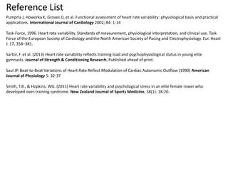 Reference List
Pumprla J, Howorka K, Groves D, et al. Functional assessment of heart rate variability: physiological basis and practical
applications. International Journal of Cardiology 2002; 84: 1-14
Task-Force, 1996. Heart rate variability. Standards of measurement, physiological interpretation, and clinical use. Task
Force of the European Society of Cardiology and the North American Society of Pacing and Electrophysiology. Eur. Heart
J. 17, 354–381.
Sartor, F. et al. (2013) Heart rate variability reflects training load and psychophysiological status in young elite
gymnasts. Journal of Strength & Conditioning Research, Published ahead of print.
Saul JP. Beat-to-Beat Variations of Heart Rate Reflect Modulation of Cardiac Autonomic Outflow (1990) American
Journal of Physiology 5: 32-37
Smith, T.B., & Hopkins, WG. (2011) Heart rate variability and psychological stress in an elite female rower who
developed over-training syndrome. New Zealand Journal of Sports Medicine, 38(1): 18-20.
 