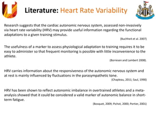 Literature: Heart Rate Variability
Research suggests that the cardiac autonomic nervous system, assessed non-invasively
via heart rate variability (HRV) may provide useful information regarding the functional
adaptations to a given training stimulus.
(Buchheit et al. 2007)
The usefulness of a marker to assess physiological adaptation to training requires it to be
easy to administer so that frequent monitoring is possible with little inconvenience to the
athlete.
(Borresen and Lambert 2008).
HRV carries information about the responsiveness of the autonomic nervous system and
at rest is mainly influenced by fluctuations in the parasympathetic tone.
(Chapleau, 2011; Saul, 1990)
HRV has been shown to reflect autonomic imbalance in overtrained athletes and a meta-
analysis showed that it could be considered a valid marker of autonomic balance in short-
term fatigue.
(Bosquet, 2009; Pichot, 2000; Portier, 2001)
 