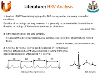 Literature: HRV Analysis
1. Analysis of HRV is obtaining high quality ECG tracings under stationary, controlled
conditions.
Duration of recordings can vary.However, it is generally recommended to have minimum
duration recordings of 5 minutes or even better 10 minutes
(Aubert et al. 2003).
2. Is the recognition of the QRS complex.
It is crucial that before processing, ECG signals are corrected for abnormal and missed
beats.
(Aubert & Ramaekers, 1999; Pumprla et al. 2002).
QRS Complex
3. A normal-to-normal interval can be obtained (N–N; that is all
intervals between adjacent QRS complexes resulting from sinus
node depolarization). Often called R-R interval.
ECG signal showing RR Interval
 