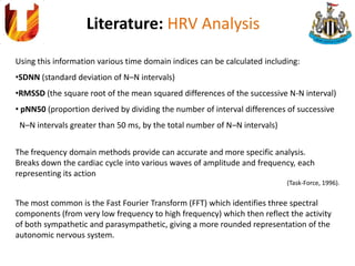 Literature: HRV Analysis
Using this information various time domain indices can be calculated including:
•SDNN (standard deviation of N–N intervals)
•RMSSD (the square root of the mean squared differences of the successive N-N interval)
• pNN50 (proportion derived by dividing the number of interval differences of successive
N–N intervals greater than 50 ms, by the total number of N–N intervals)
The frequency domain methods provide can accurate and more specific analysis.
Breaks down the cardiac cycle into various waves of amplitude and frequency, each
representing its action
(Task-Force, 1996).
The most common is the Fast Fourier Transform (FFT) which identifies three spectral
components (from very low frequency to high frequency) which then reflect the activity
of both sympathetic and parasympathetic, giving a more rounded representation of the
autonomic nervous system.
 